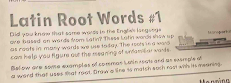 Latin Root Words #1 
Did you know that some words in the English language tranupenta 
are based on words from Latin? These Lotin words show up 
as roots in many words we use today. The roots in a word 
can help you figure out the meaning of unfamiliar words. 
Below are some examples of common Latin roots and an example of 
a word that uses that root. Draw a line to match each root with its meaning 
Meanína