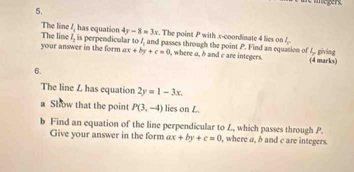 le itegers. 
5. 
The line l_1 has equation 4y-8=3x. The point P with x-coordinate 4 lies on l_1. 
The line l_2 is perpendicular to l_1 and passes through the point P. Find an equation of l_2, 
your answer in the form ax+by+c=0 , where a, b and c are integers. (4 marks) giving 
6. 
The line Z has equation 2y=1-3x. 
a Show that the point P(3,-4) lies on L. 
b Find an equation of the line perpendicular to L, which passes through P. 
Give your answer in the form ax+by+c=0 , where a, b and c are integers.