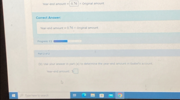 Year-end amount = 0.76 × Original amount 
Correct Answer: 
Year-end amount =0.76* Original amount 
Progress: 1/2 
Part 2 of 2 
(b) Use your answer in part (a) to determine the year -end amount in Isabel's account. 
Year-end amount: s□
Type here to search