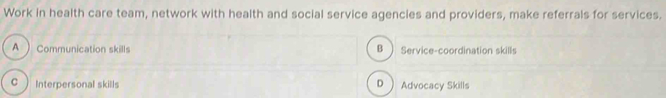 Work in health care team, network with health and social service agencies and providers, make referrals for services.
A ) Communication skills B Service-coordination skills
C  Interpersonal skills D  Advocacy Skills