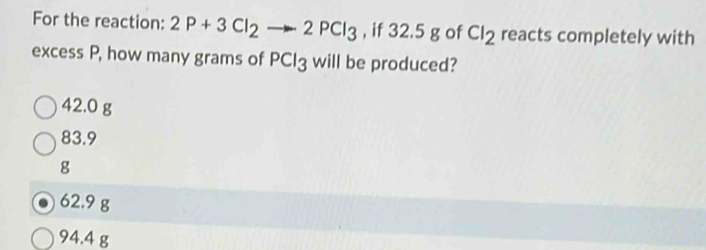 For the reaction: 2P+3Cl_2to 2PCl_3 , if 32.5 g of Cl_2 reacts completely with
excess P, how many grams of PCl3 will be produced?
42.0 g
83.9
g
62.9 g
94.4 g