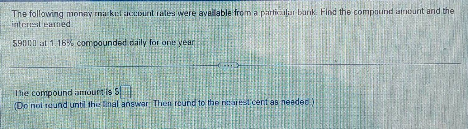 The following money market account rates were available from a particular bank. Find the compound amount and the 
interest earned.
$9000 at 1.16% compounded daily for one year
The compound amount is $□
(Do not round until the final answer. Then round to the nearest cent as needed )