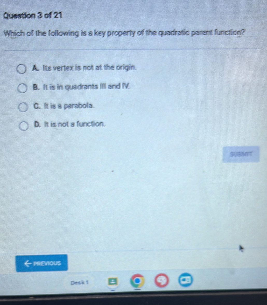 Queation 3 of 21
Which of the following is a key property of the quadratic parent function?
A. Its vertex is not at the origin.
B. It is in quadrants III and IV.
C. It is a parabola.
D. It is not a function.
SUBMIT
PREVIOUS
Desk 1