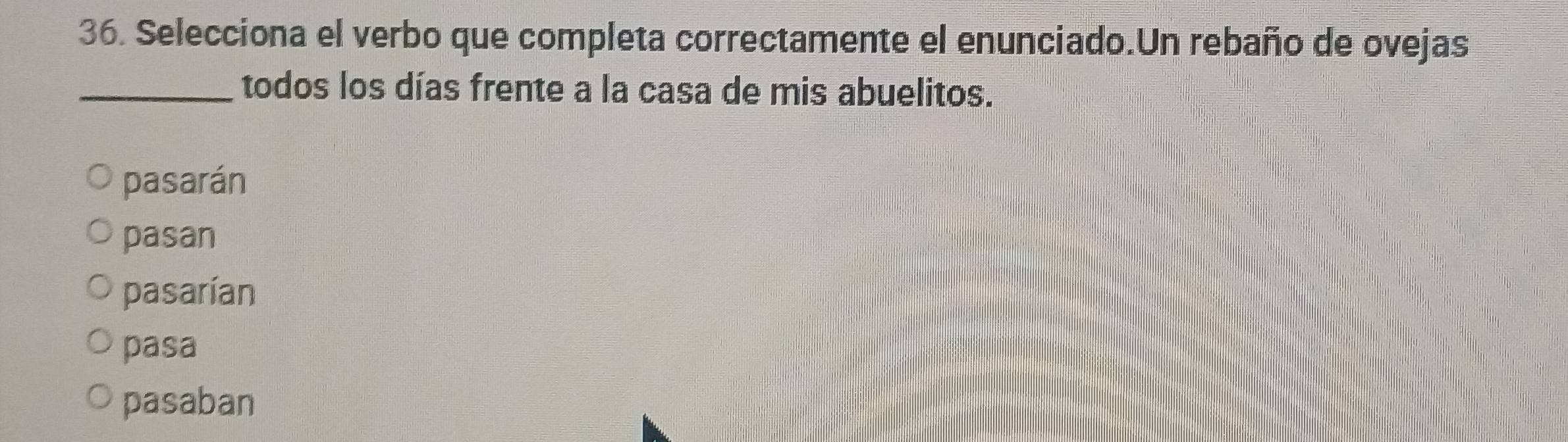 Selecciona el verbo que completa correctamente el enunciado.Un rebaño de ovejas
_todos los días frente a la casa de mis abuelitos.
pasarán
pasan
pasarían
pasa
pasaban