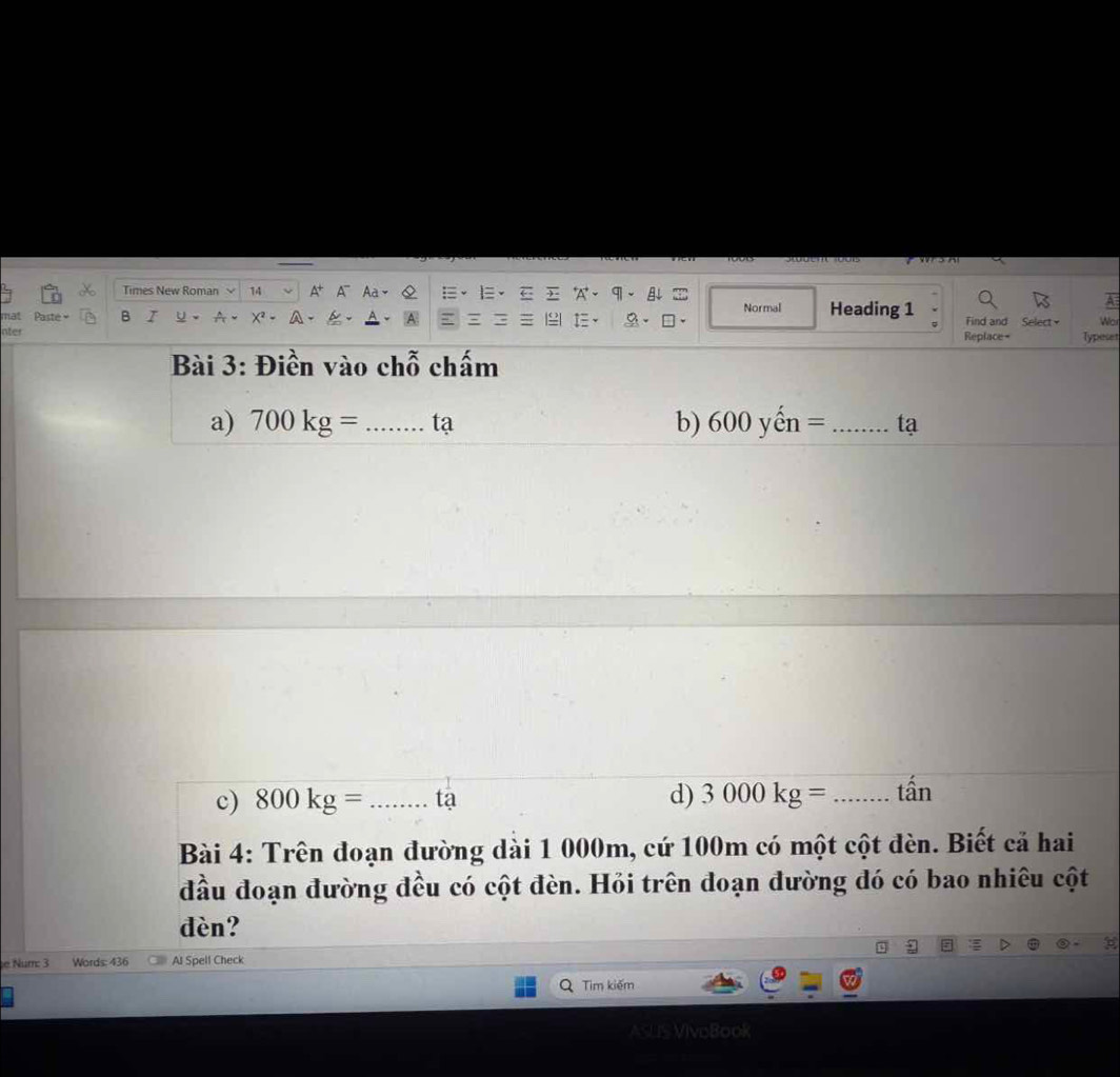 Times New Roman 14 
q 

mat Paste = B I Normal Heading 1 Find and Select Wor 
nter Replace= Typeser 
Bài 3: Điền vào chỗ chấm 
a) 700kg= _tạ b) 600yhat en= _tạ 
c) 800kg= _tạ d) 3000kg= _tần 
Bài 4: Trên đoạn đường dài 1 000m, cứ 100m có một cột đèn. Biết cả hai 
đầu đoạn đường đều có cột đèn. Hỏi trên đoạn đường đó có bao nhiêu cột 
dèn? 
e Num: 3 Words: 436 Al Spell Check 
Tim kiếm 
ASLIS VIvoBook