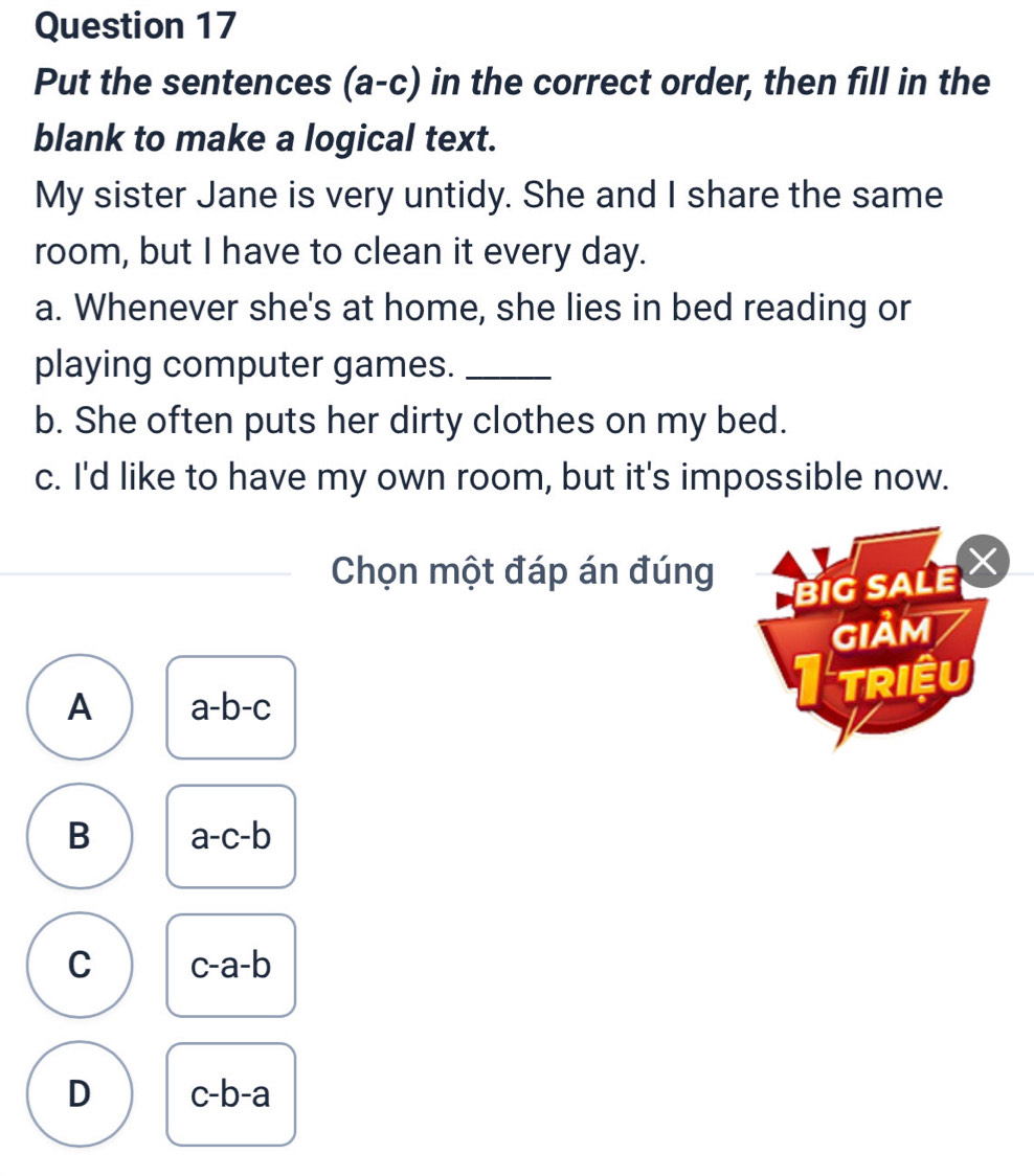 Put the sentences (a-c) in the correct order, then fill in the
blank to make a logical text.
My sister Jane is very untidy. She and I share the same
room, but I have to clean it every day.
a. Whenever she's at home, she lies in bed reading or
playing computer games._
b. She often puts her dirty clothes on my bed.
c. I'd like to have my own room, but it's impossible now.
Chọn một đáp án đúng
BIG SALE 
GIảM
A a-b-c I triệu
B a-c-b
C c-a-b
D c-b-a