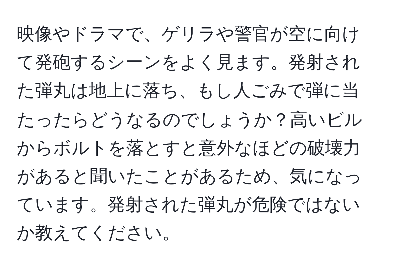 映像やドラマで、ゲリラや警官が空に向けて発砲するシーンをよく見ます。発射された弾丸は地上に落ち、もし人ごみで弾に当たったらどうなるのでしょうか？高いビルからボルトを落とすと意外なほどの破壊力があると聞いたことがあるため、気になっています。発射された弾丸が危険ではないか教えてください。