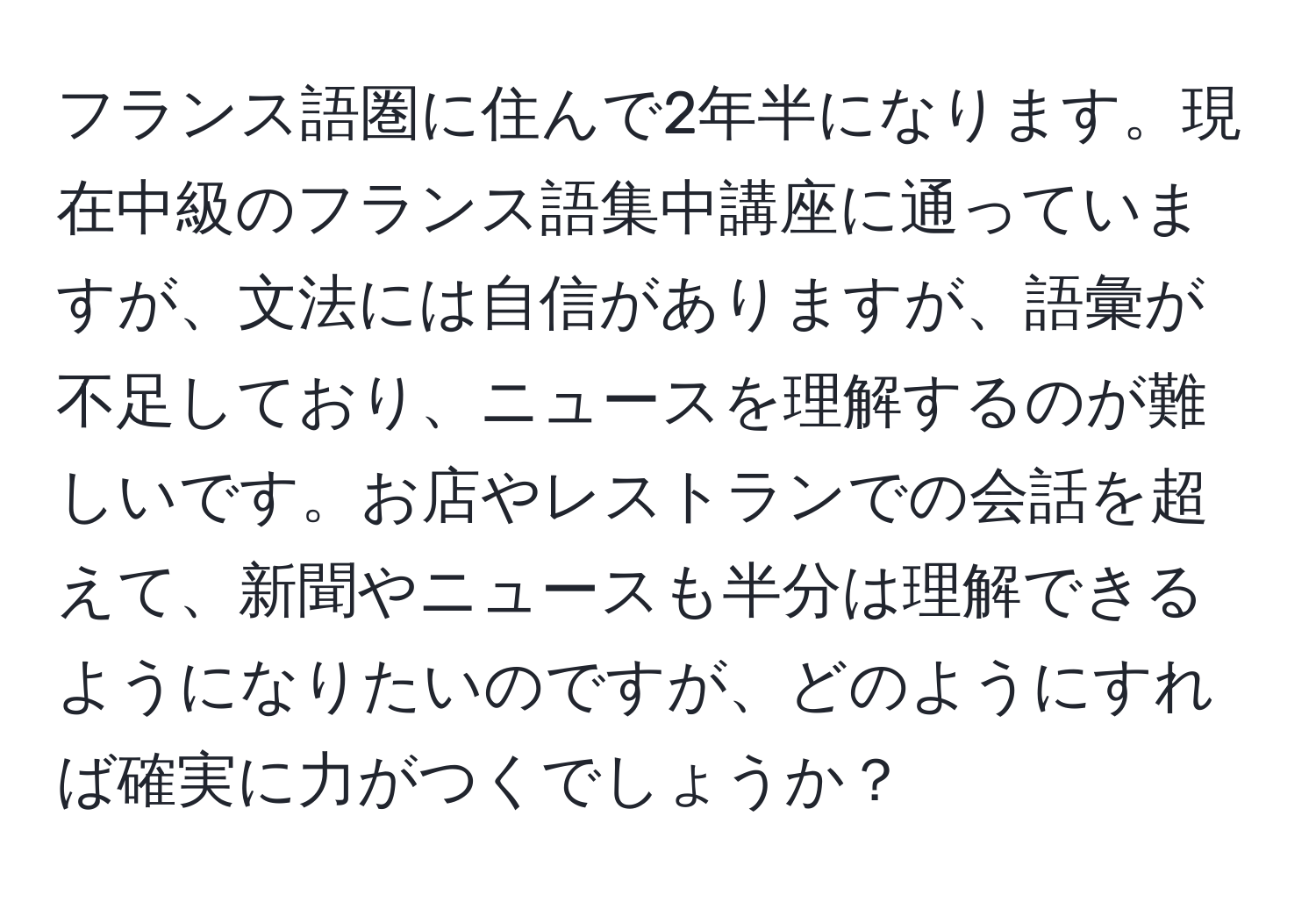 フランス語圏に住んで2年半になります。現在中級のフランス語集中講座に通っていますが、文法には自信がありますが、語彙が不足しており、ニュースを理解するのが難しいです。お店やレストランでの会話を超えて、新聞やニュースも半分は理解できるようになりたいのですが、どのようにすれば確実に力がつくでしょうか？