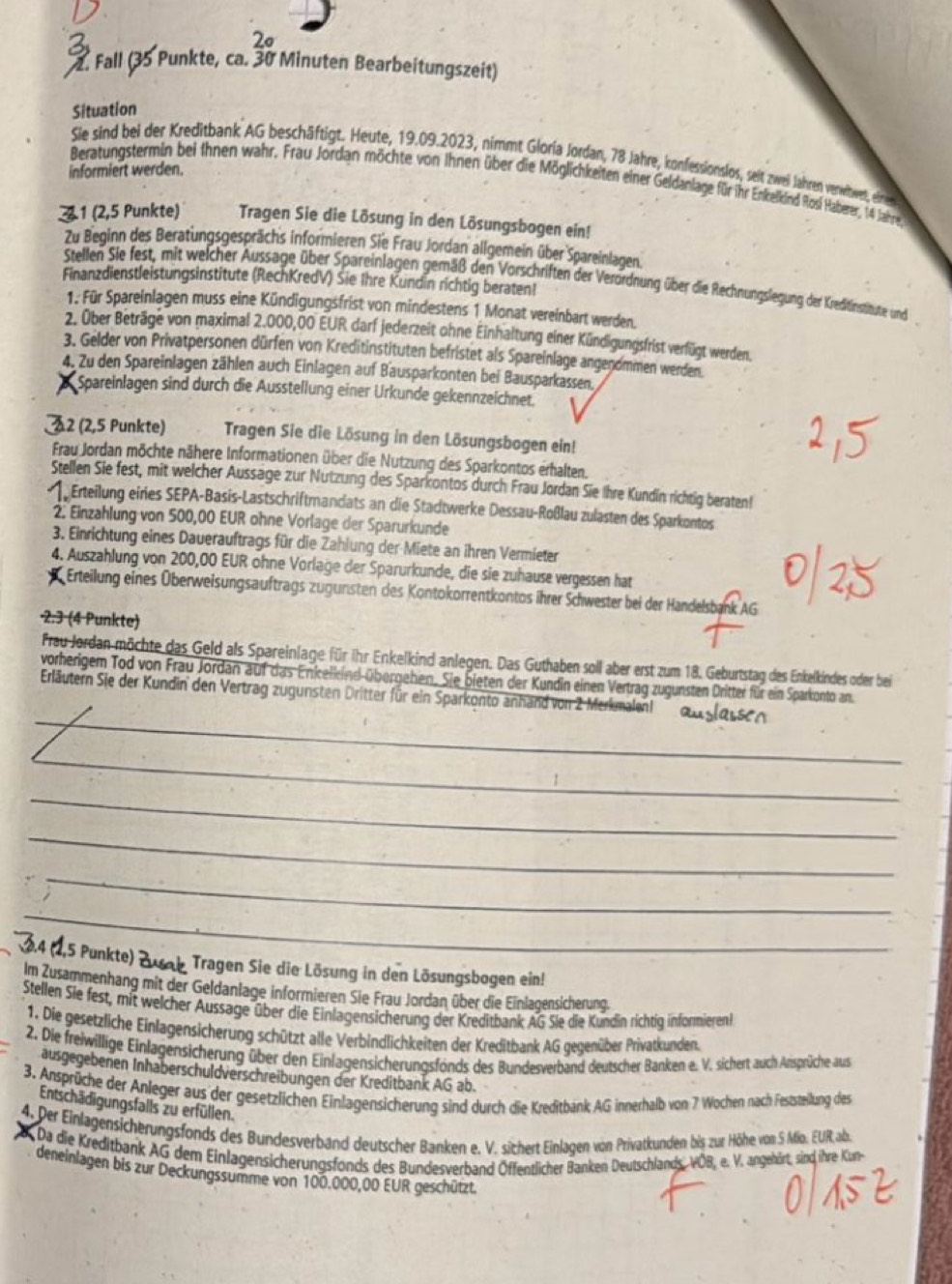 2º
2. Fall (35 Punkte, ca. 30 Minuten Bearbeitungszeit)
Situation
Sie sind bei der Kreditbank AG beschäftigt. Heute, 19.09.2023, nimmt Gloria Jordan, 78 Jahre, konfessionslos, seit zwei Jahren verwiwet, _i__ _
informiert werden.
Beratungstermin bei ihnen wahr. Frau Jordan möchte von Ihnen über die Möglichkeiten einer Geldanlage für ihr Enkelkind Rosi Halberer, 14 Jahre
1 (2,5 Punkte) Tragen Sie die Lösung in den Lösungsbogen ein!
Zu Beginn des Beratungsgesprächs informieren Sie Frau Jordan allgemein über Spareinlagen.
Finanzdienstleistungsinstitute (RechKredV) Sie Ihre Kundin richtig beraten!
Stellen Sie fest, mit welcher Aussage über Spareinlagen gemäß den Vorschriften der Verordnung über die Rechungsliegung der Kreditinstitute und
1. Für Spareinlagen muss eine Kündigungsfrist von mindestens 1 Monat vereinbart werden.
2. Über Beträge von maximal 2.000,00 EUR darf jederzeit ohne Einhaltung einer Kündigungsfrist verfügt werden.
3. Gelder von Privatpersonen dürfen von Kreditinstituten befristet als Spareinlage angenommen werden.
4. Zu den Spareinlagen zählen auch Einlagen auf Bausparkonten bei Bausparkassen.
Spareinlagen sind durch die Ausstellung einer Urkunde gekennzeichnet.
2 (2,5 Punkte) Tragen Sie die Lösung in den Lösungsbogen ein!
Frau Jordan möchte nähere Informationen über die Nutzung des Sparkontos erhalten.
Stellen Sie fest, mit welcher Aussage zur Nutzung des Sparkontos durch Frau Jordan Sie Ihre Kundin richtig beraten!
Erteilung eires SEPA-Basis-Lastschriftmandats an die Stadtwerke Dessau-Roßlau zulasten des Sparkontos
2. Einzahlung von 500,00 EUR ohne Vorlage der Sparurkunde
3. Einrichtung eines Dauerauftrags für die Zahlung der Miete an ihren Vermieter
4. Auszahlung von 200,00 EUR ohne Vorlage der Sparurkunde, die sie zuhause vergessen hat
Erteilung eines Überweisungsauftrags zugunsten des Kontokorrentkontos ihrer Schwester bei der Handelsbank AG
·2.3 (4 Punkte)
Frau Jordan möchte das Geld als Spareinlage für ihr Enkelkind anlegen. Das Guthaben soll aber erst zum 18. Geburtstag des Enkelkindes oder bei
vorherigem Tod von Frau Jordan auf das Enkelkind übergehen. Sie bieten der Kundin einen Vertrag zugunsten Dritter für ein Sparkonto an.
_
Erläutern Sie der Kundin den Vertrag zugunsten Dritter für ein Sparkonto anhand von 2 Merkmalen! auslassen
_
_
_
_
_
2,5 Punkte) Zusab Tragen Sie die Lösung in den Lösungsbogen ein!
Im Zusammenhang mit der Geldanlage informieren Sie Frau Jordan über die Einlagensicherung.
Stellen Sie fest, mit welcher Aussage über die Einlagensicherung der Kreditbank AG Sie die Kundin richtig informieren!
1. Die gesetzliche Einlagensicherung schützt alle Verbindlichkeiten der Kreditbank AG gegenüber Privatkunden.
2. Die freiwillige Einlagensicherung über den Einlagensicherungsfonds des Bundesverband deutscher Banken e. V. sichert auch Ansprüche aus
ausgegebenen Inhaberschuldverschreibungen der Kreditbank AG ab.
3. Ansprüche der Anleger aus der gesetzlichen Einlagensicherung sind durch die Kreditbank AG innerhalb von 7 Wochen nach Feststeilung des
Entschädigungsfalls zu erfüllen.
4. Der Einlagensicherungsfonds des Bundesverband deutscher Banken e. V. sichert Einlagen von Privatkunden bis zur Höhe von S Mio. EUR ab.
ar Da die Kreditbank AG dem Einlagensicherungsfonds des Bundesverband Öffentlicher Banken Deutschlands, VÖB, e. V. angehört, sind ihre Kun
deneinlagen bis zur Deckungssumme von 100.000,00 EUR geschützt.