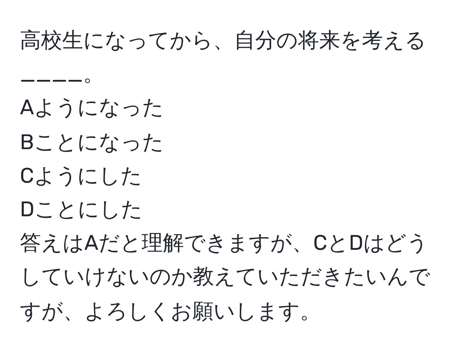 高校生になってから、自分の将来を考える____。  
Aようになった  
Bことになった  
Cようにした  
Dことにした  
答えはAだと理解できますが、CとDはどうしていけないのか教えていただきたいんですが、よろしくお願いします。