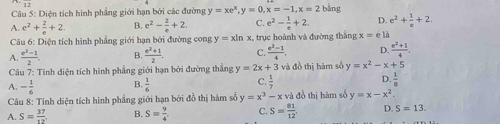 overline 12 
Câu 5: Diện tích hình phẳng giới hạn bởi các đường y=xe^x, y=0, x=-1, x=2 bằng
A. e^2+ 2/e +2. B. e^2- 2/e +2. C. e^2- 1/e +2. D. e^2+ 1/e +2. 
Câu 6: Diện tích hình phẳng giới hạn bởi đường cong y=xln x , trục hoành và đường thắng x= e là
A.  (e^2-1)/2 . B.  (e^2+1)/2 . C.  (e^2-1)/4 . D.  (e^2+1)/4 . 
Câu 7: Tính diện tích hình phẳng giới hạn bởi đường thẳng y=2x+3 và đồ thị hàm số y=x^2-x+5
C.
A. - 1/6   1/6   1/7   1/8 
B.
D.
Câu 8: Tính diện tích hình phẳng giới hạn bởi đồ thị hàm số y=x^3-x và đồ thị hàm số y=x-x^2.
A. S= 37/12 . S= 9/4 . S= 81/12 . D. S=13. 
B.
C.