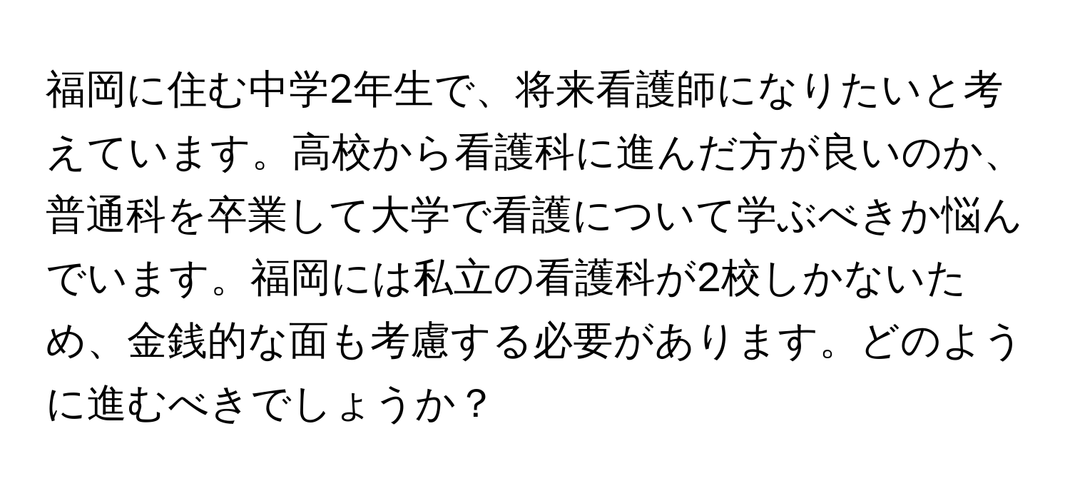 福岡に住む中学2年生で、将来看護師になりたいと考えています。高校から看護科に進んだ方が良いのか、普通科を卒業して大学で看護について学ぶべきか悩んでいます。福岡には私立の看護科が2校しかないため、金銭的な面も考慮する必要があります。どのように進むべきでしょうか？