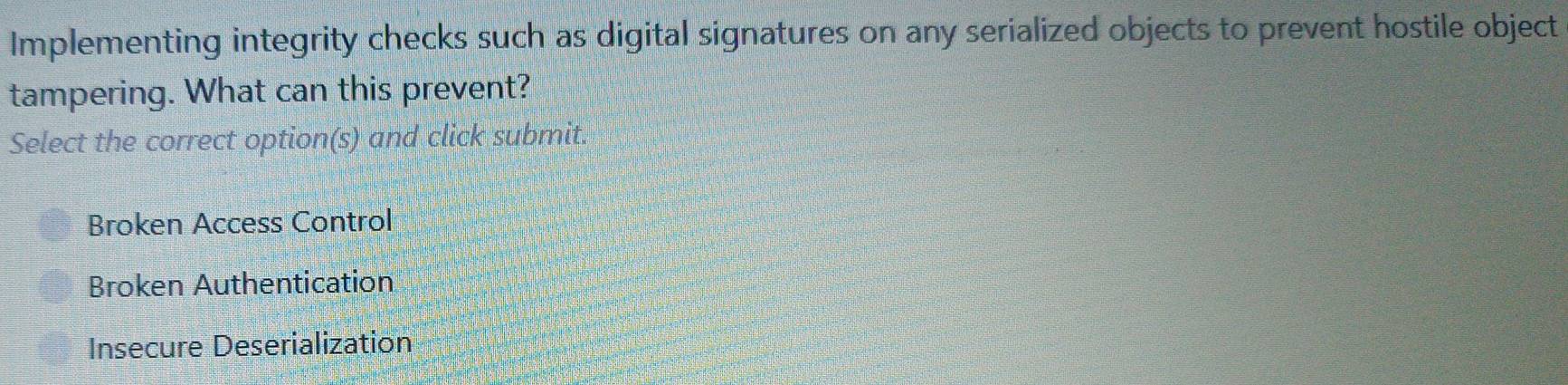 Implementing integrity checks such as digital signatures on any serialized objects to prevent hostile object
tampering. What can this prevent?
Select the correct option(s) and click submit.
Broken Access Control
Broken Authentication
Insecure Deserialization