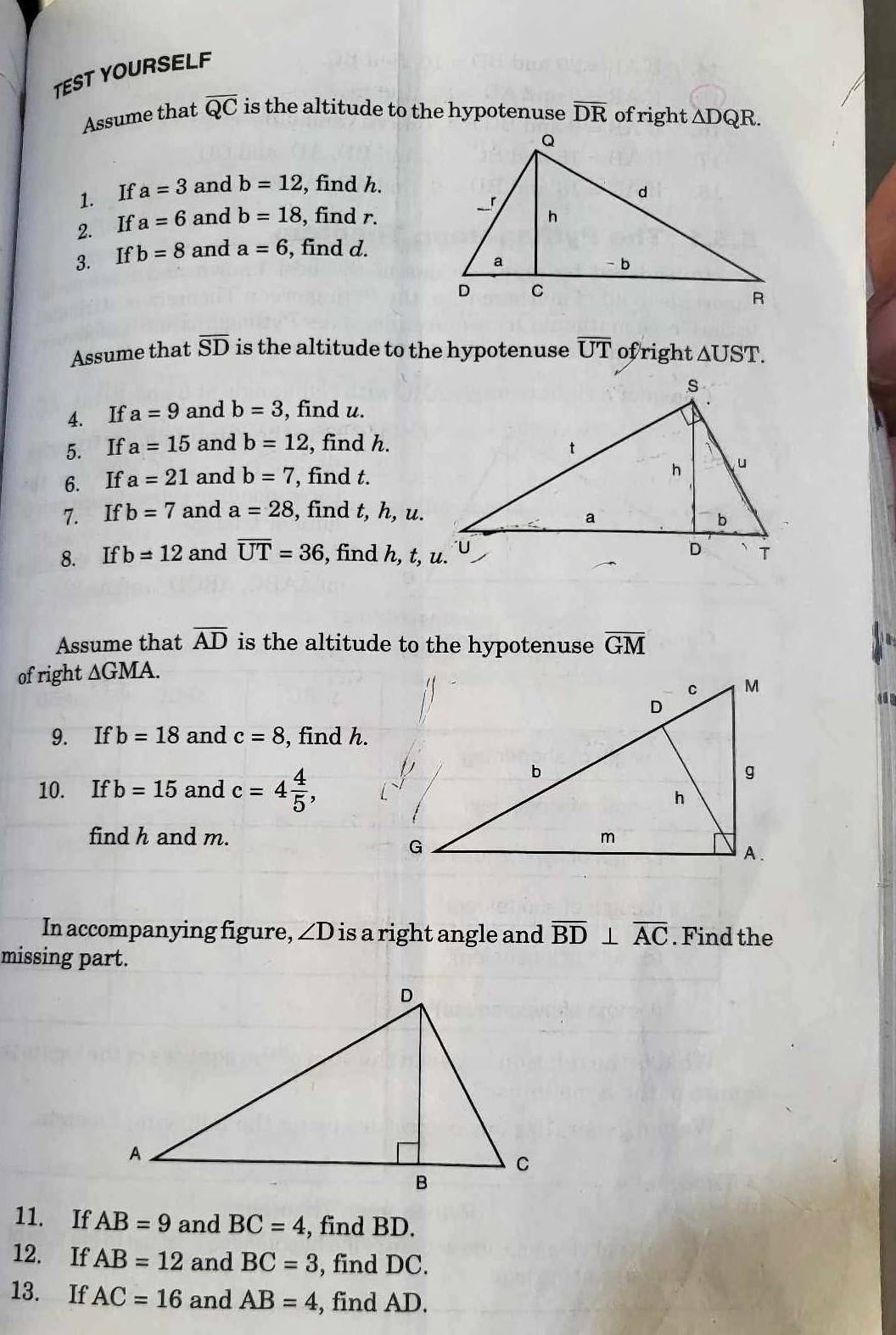 TEST YOURSELF 
Assume that overline QC is the altitude to the hypotenuse overline DR of right △ DQ R. 
1. If a=3 and b=12 , find h. 
2. If a=6 and b=18 , find r. 
3. Ifb=8 and a=6 , find d. 
Assume that overline SD is the altitude to the hypotenuse overline UT ofright △ UST. 
4. If a=9 and b=3 , find u. 
5. If a=15 and b=12 , find h. 
6. If a=21 and b=7 , find t. 
7. If b=7 and a=28 , find t, h, u. 
8. Ifb=12 and overline UT=36 , find h, t, u. 
Assume that overline AD is the altitude to the hypotenuse overline GM
of right ∆GMA. 
4 0 
9. If b=18 and c=8 , find h. 
10. If b=15 and c=4 4/5 , 
find h and m. 
In accompanying figure, ∠ D is a right angle and overline BD⊥ overline AC. Find the 
missing part. 
11. If AB=9 and BC=4 , find BD. 
12. If AB=12 and BC=3 , find DC. 
13. If AC=16 and AB=4 , find AD.