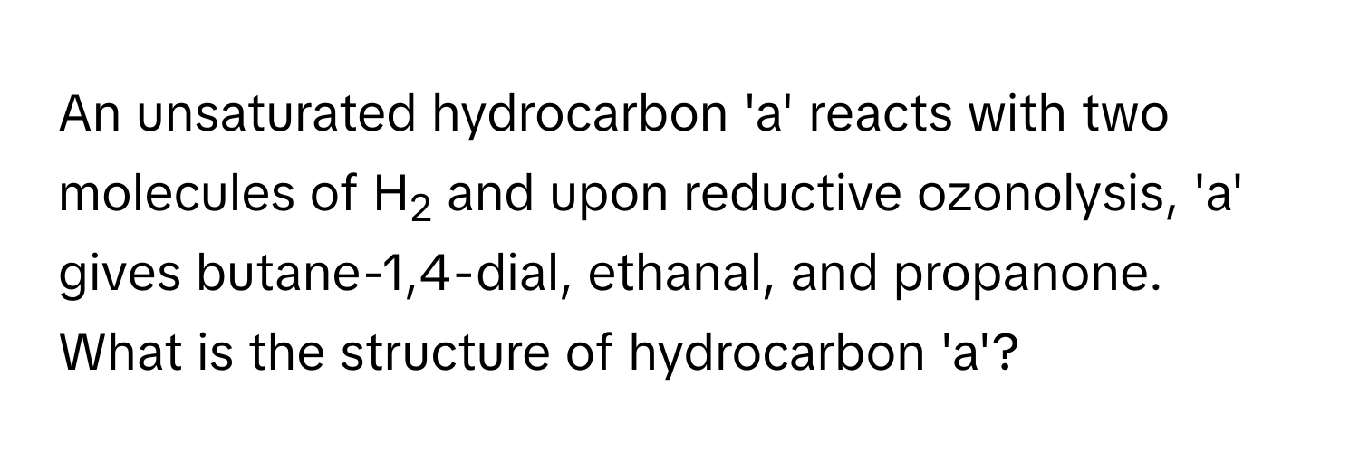 An unsaturated hydrocarbon 'a' reacts with two molecules of H2 and upon reductive ozonolysis, 'a' gives butane-1,4-dial, ethanal, and propanone. What is the structure of hydrocarbon 'a'?