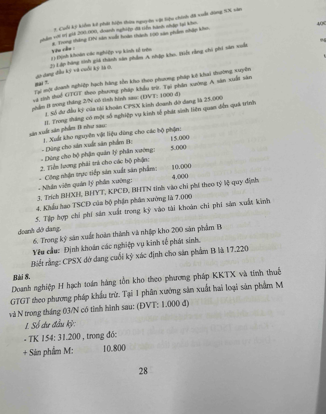 Cuối kỳ kiểm kê phát hiện thừa nguyên vật liệu chính đã xuất dùng SX sản
nhẩm với trị giả 200,000, doanh nghiệp đã tiền hành nhập lại kho.
400
8. Trong tháng DN sản xuất hoàn thành 100 sản phẩm nhập kho.
ng
Yên cầu :
1) Định khoán các nghiệp vụ kinh tế trên
2) Lập bảng tính giá thành sản phẩm A nhập kho. Biết rằng chi phí sản xuất
t
dờ dang đầu kỷ vâ cuối ký là 0.
Tại một doanh nghiệp hạch hàng tồn kho theo phương pháp kê khai thường xuyên
Bài 7.
và tính thuế GTGT theo phương pháp khấu trừ. Tại phân xường A sản xuất sản
phẩm B trong tháng 2/N có tình hình sau: (ĐVT: 1000 đ)
I. Số dư đầu kỳ của tài khoản CPSX kinh doanh dở dang là 25.000
II. Trong tháng có một số nghiệp vụ kinh tế phát sinh liên quan dến quá trình
sản xuất sản phẩm B như sau:
1. Xuất kho nguyên vật liệu dùng cho các bộ phận:
- Dùng cho sản xuất sản phẩm B: 15.000
- Dùng cho bộ phận quản lý phân xưởng: 5.000
2. Tiền lương phải trả cho các bộ phận:
- Công nhận trực tiếp sản xuất sản phẩm: 10.000
- Nhân viên quản lý phân xưởng: 4.000
3. Trích BHXH, BHYT, KPCĐ, BHTN tính vào chi phí theo tỷ lệ quy định
4. Khấu hao TSCĐ của bộ phận phân xưởng là 7.000
5. Tập hợp chi phí sản xuất trong kỳ vào tài khoản chi phí sản xuất kinh
doanh dở dang.
6. Trong kỳ sản xuất hoàn thành và nhập kho 200 sản phầm B
Yêu cầu: Định khoản các nghiệp vụ kinh tế phát sinh.
Biết rằng: CPSX dở dang cuối kỳ xác định cho sản phẩm B là 17.220
Bài 8.
Doanh nghiệp H hạch toán hàng tồn kho theo phương pháp KKTX và tính thuế
GTGT theo phương pháp khấu trừ. Tại 1 phân xưởng sản xuất hai loại sản phẩm M
và N trong tháng 03/N có tình hình sau: (ĐVT: 1.000 đ)
I. Số dư đầu kỳ:
- TK 154: 31.200 , trong đó:
+ Sản phẩm M: 10.800
28