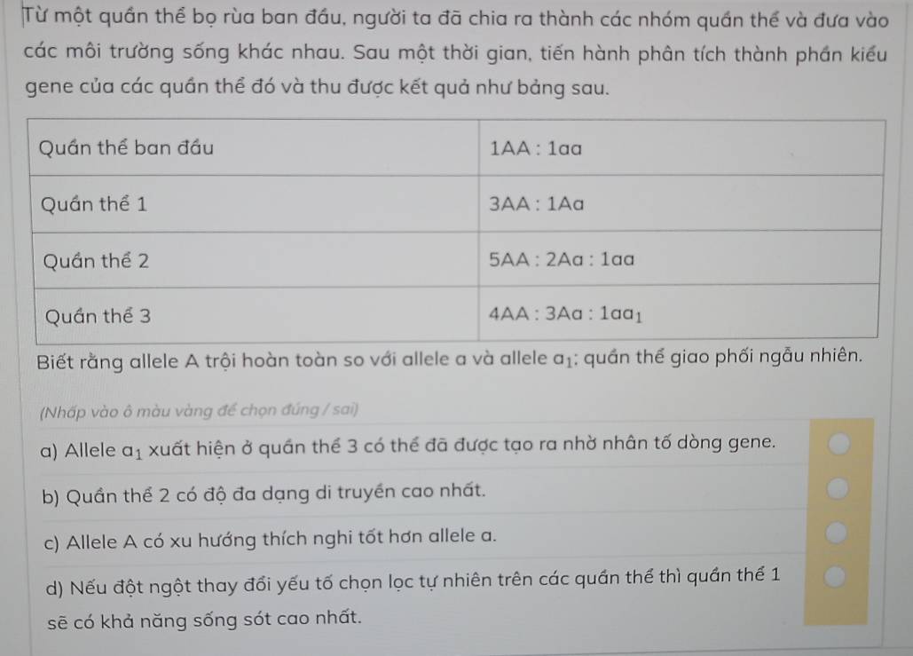 Từ một quần thể bọ rùa ban đầu, người ta đã chia ra thành các nhóm quần thế và đưa vào
các môi trường sống khác nhau. Sau một thời gian, tiến hành phân tích thành phần kiểu
gene của các quần thể đó và thu được kết quả như bảng sau.
Biết rằng allele A trội hoàn toàn so với allele a và allele a_1 :  quần thể giao phối ngẫu nhiên.
(Nhấp vào ô màu vàng để chọn đúng / sai)
a) Allele a_1 xuất hiện ở quần thể 3 có thể đã được tạo ra nhờ nhân tố dòng gene.
b) Quần thể 2 có độ đa dạng di truyền cao nhất.
c) Allele A có xu hướng thích nghi tốt hơn allele a.
d) Nếu đột ngột thay đổi yếu tố chọn lọc tự nhiên trên các quán thể thì quần thế 1
sẽ có khả năng sống sót cao nhất.