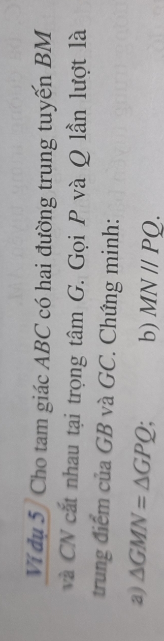Ví dụ 5 Cho tam giác ABC có hai đường trung tuyến BM
và CN cắt nhau tại trọng tâm G. Gọi P và Q lần lượt là 
trung điểm của GB và GC. Chứng minh: 
a) △ GMN=△ GPQ
b) MNparallel PQ.