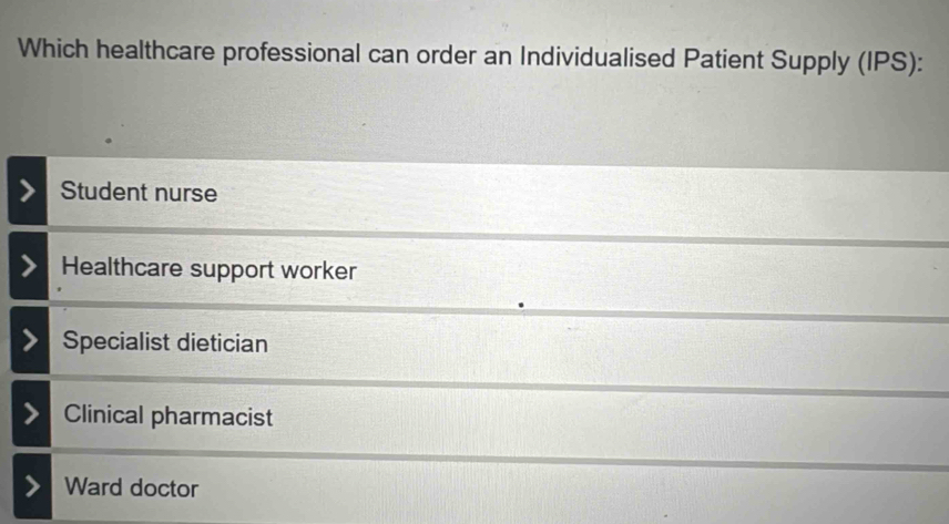 Which healthcare professional can order an Individualised Patient Supply (IPS):
Student nurse
Healthcare support worker
Specialist dietician
Clinical pharmacist
Ward doctor