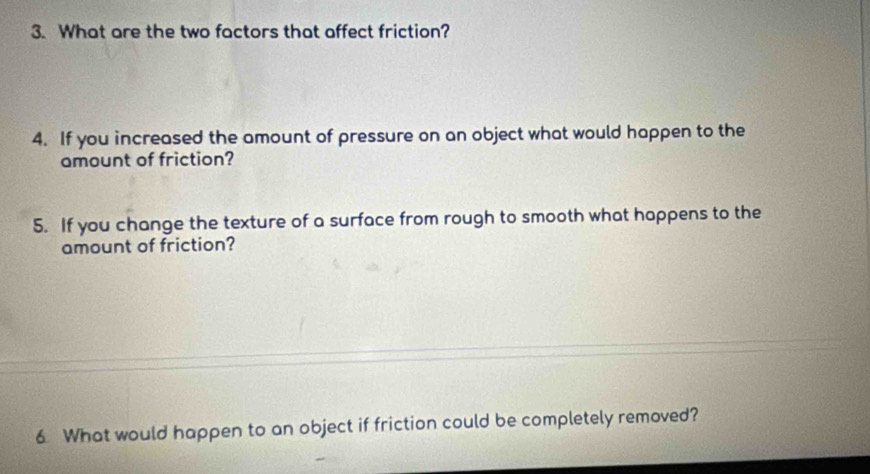 What are the two factors that affect friction? 
4. If you increased the amount of pressure on an object what would happen to the 
amount of friction? 
5. If you change the texture of a surface from rough to smooth what happens to the 
amount of friction? 
6 What would happen to an object if friction could be completely removed?