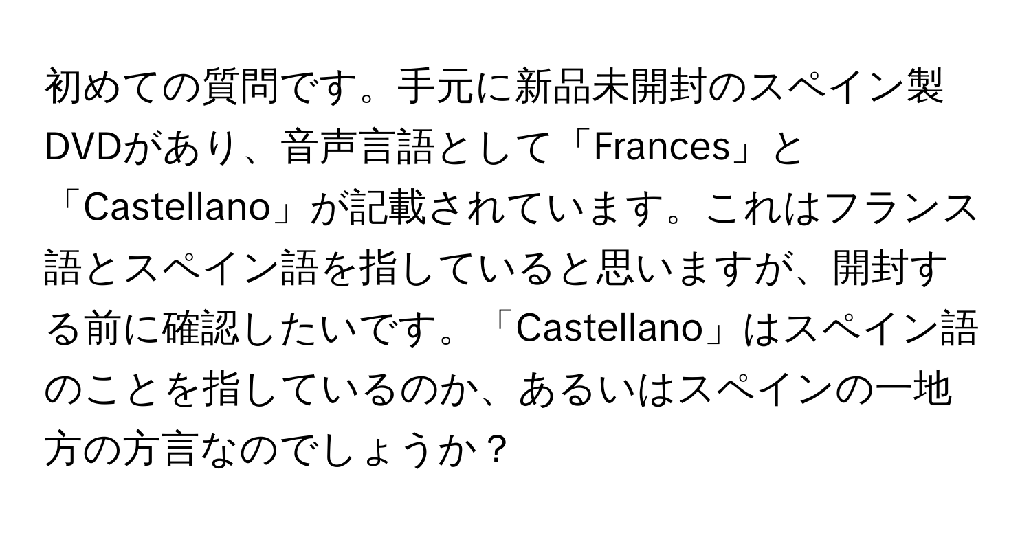 初めての質問です。手元に新品未開封のスペイン製DVDがあり、音声言語として「Frances」と「Castellano」が記載されています。これはフランス語とスペイン語を指していると思いますが、開封する前に確認したいです。「Castellano」はスペイン語のことを指しているのか、あるいはスペインの一地方の方言なのでしょうか？