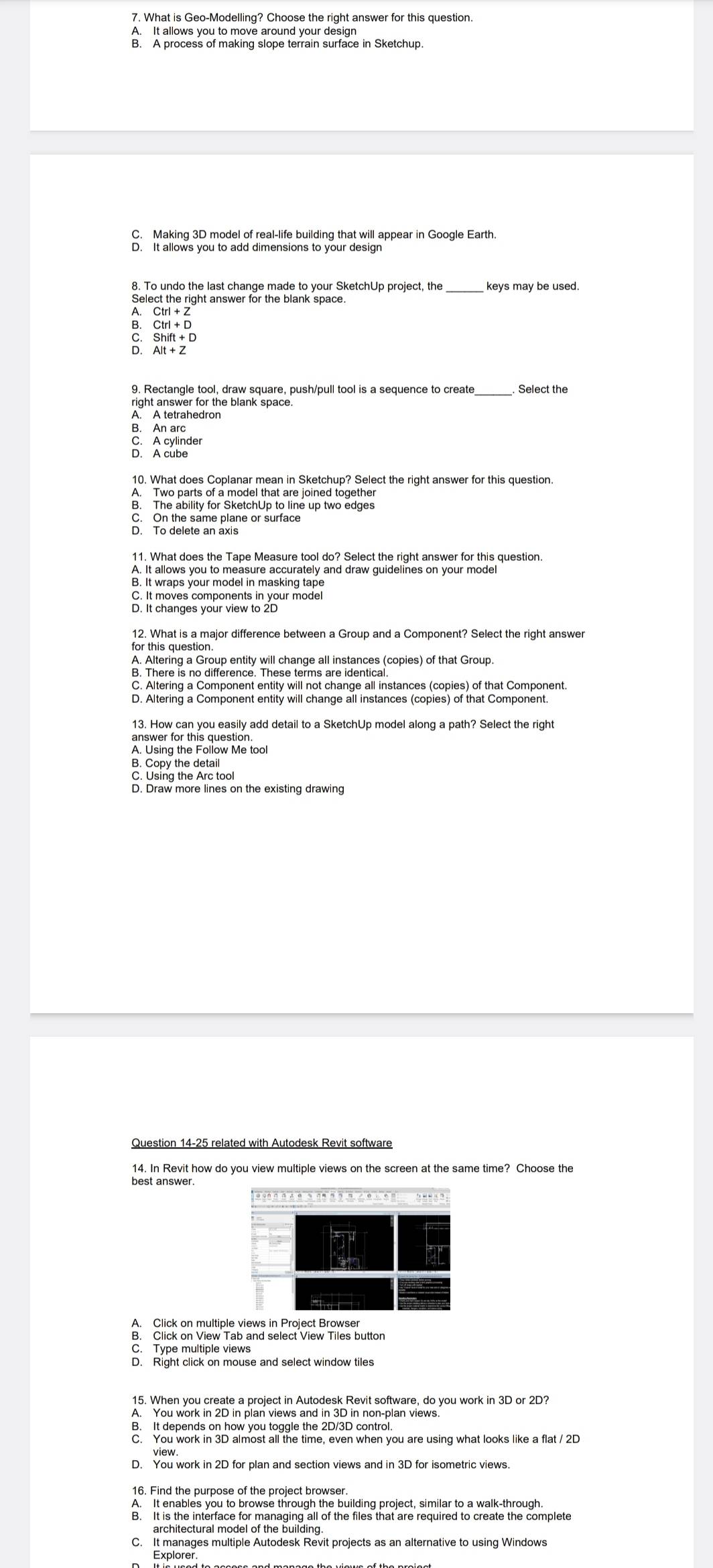 A. It allows you to move around your design
C. Making 3D model of real-life building that will appear in Google Earth.
Select the right answer for the blank space. keys may be used.

Ctrl+D
Shift+D
D. Alt+Z
9. Rectangle tool, draw square, push/pull tool is a sequence to create Select the
right answer for the blank space.
A. A tetrahedron
B. An arc
C. A cylinder
D. A cube
10. What does Coplanar mean in Sketchup? Select the right answer for this question.
A. Two parts of a model that are joined together
B. The ability for SketchUp to line up two edges
C. On the same plane or surface
D. To delete an axis
A. It allows you to measure accurately and draw guidelines on your model
B. It wraps your model in masking tape
C. It moves components in your model
D. It changes your view to 2D
12. What is a major difference between a Group and a Component? Select the right answer
for this question.
A. Altering a Group entity will change all instances (copies) of that Group.
C. Altering a Component entity will not change all instances (copies) of that Component.
D. Altering a Component entity will change all instances (copies) of that Component.
13. How can you easily add detail to a SketchUp model along a path? Select the right
A. Using the Follow Me tool
B. Copy the detail
C. Using the Arc tool
D. Draw more lines on the existing drawing
Question 14-25 related with Autodesk Revit software
14. In Revit how do you view multiple views on the screen at the same time? Choose the
best answer.
A. Click on multiple views in Project Browser
B. Click on View Tab and select View Tiles button
C. Type multiple views
D. Right click on mouse and select window tiles
15. When you create a project in Autodesk Revit software, do you work in 3D or 2D?
A. You work in 2D in plan views and in 3D in non-plan views.
B. It depends on how you toggle the 2D/3D control.
C. You work in 3D almost all the time, even when you are using what looks like a flat / 2D
view.
D. You work in 2D for plan and section views and in 3D for isometric views
16. Find the purpose of the project browser.
A. It enables you to browse through the building project, similar to a walk-through
B. It is the interface for managing all of the files that are required to create the complete
architectural model of the building 
C. It manages multiple Autodesk Revit projects as an alternative to using Windows
Explorer