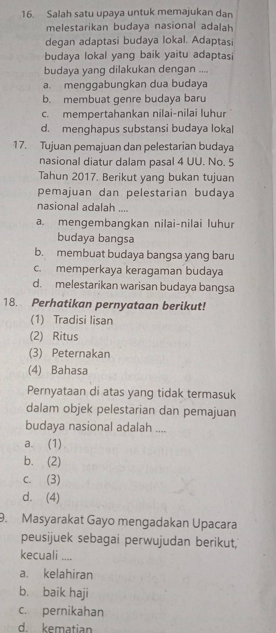 Salah satu upaya untuk memajukan dan
melestarikan budaya nasional adalah
degan adaptasi budaya lokal. Adaptasi
budaya lokal yang baik yaitu adaptasi
budaya yang dilakukan dengan ....
a. menggabungkan dua budaya
b. membuat genre budaya baru
c. mempertahankan nilai-nilai luhur
d. menghapus substansi budaya lokal
17. Tujuan pemajuan dan pelestarian budaya
nasional diatur dalam pasal 4 UU. No. 5
Tahun 2017. Berikut yang bukan tujuan
pemajuan dan pelestarian budaya
nasional adalah ....
a. mengembangkan nilai-nilai luhur
budaya bangsa
b. membuat budaya bangsa yang baru
c. memperkaya keragaman budaya
d. melestarikan warisan budaya bangsa
18. Perhatikan pernyataan berikut!
(1) Tradisi lisan
(2) Ritus
(3) Peternakan
(4) Bahasa
Pernyataan di atas yang tidak termasuk
dalam objek pelestarian dan pemajuan
budaya nasional adalah ....
a. (1)
b. (2)
c. (3)
d. (4)
9. Masyarakat Gayo mengadakan Upacara
peusijuek sebagai perwujudan berikut,
kecuali ....
a. kelahiran
b. baik haji
c. pernikahan
d. kematian