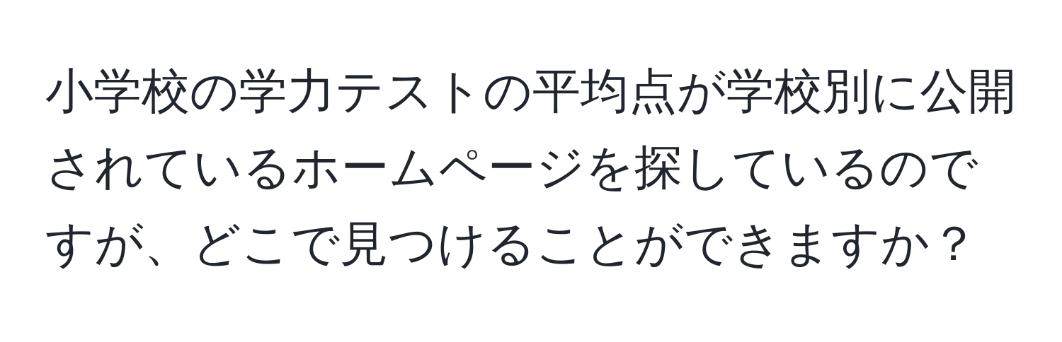 小学校の学力テストの平均点が学校別に公開されているホームページを探しているのですが、どこで見つけることができますか？