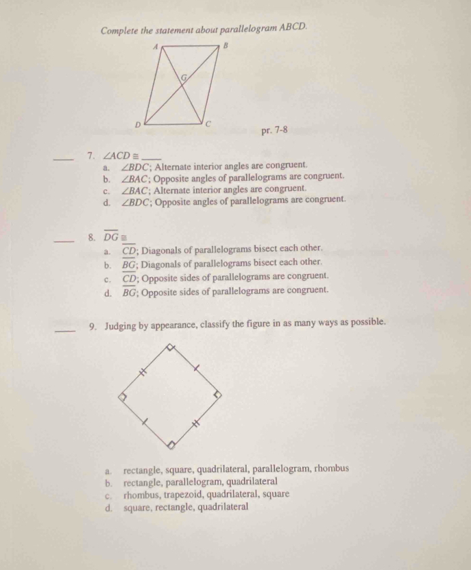 Complete the statement about parallelogram ABCD.
pr. 7-8
_7. ∠ ACD≌ _
a. ∠ BDC; Alternate interior angles are congruent.
b. ∠ BAC; Opposite angles of parallelograms are congruent.
c. ∠ BAC; Alternate interior angles are congruent.
d. ∠ BDC; Opposite angles of parallelograms are congruent.
_8. overline DG≌
a. overline CD; Diagonals of parallelograms bisect each other.
b. overline BG; Diagonals of parallelograms bisect each other.
c. overline CD; Opposite sides of parallelograms are congruent.
d. overline BG; Opposite sides of parallelograms are congruent.
_9. Judging by appearance, classify the figure in as many ways as possible.
a. rectangle, square, quadrilateral, parallelogram, rhombus
b. rectangle, parallelogram, quadrilateral
c. rhombus, trapezoid, quadrilateral, square
d. square, rectangle, quadrilateral