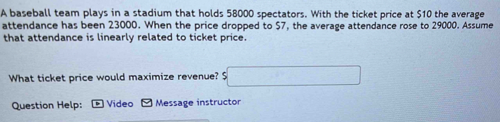 A baseball team plays in a stadium that holds 58000 spectators. With the ticket price at $10 the average 
attendance has been 23000. When the price dropped to $7, the average attendance rose to 29000. Assume 
that attendance is linearly related to ticket price. 
What ticket price would maximize revenue? $□
Question Help: Video Message instructor