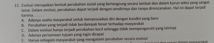 Evolusi merupakan bentuk perubahan sosial yang berlangsung secara lambat dan dalam kurun wktu yang sangat
lama. Dalam evolusi, perubahan dapat terjadi dengan sendirinya dan tanpa direncanakan. Hal ini dapat terjadi
karena. . . . . .
A. Adanya usaha masyarakat untuk menyesuaikan diri dengan kondisi yang baru
B. Perubahan yang terjadi tidak berdampak besar terhadap masyarakat
C. Dalam evolusi hanya terjadi perubahan kecil sehingga tidak mempengaruhi yang lainnya
D. Adanya persamaan tujuan yang ingin dicapai
E. Hanya sebagain masyarakat yang mengalami perubahan secara evolusi
orasi a lam masvarakat