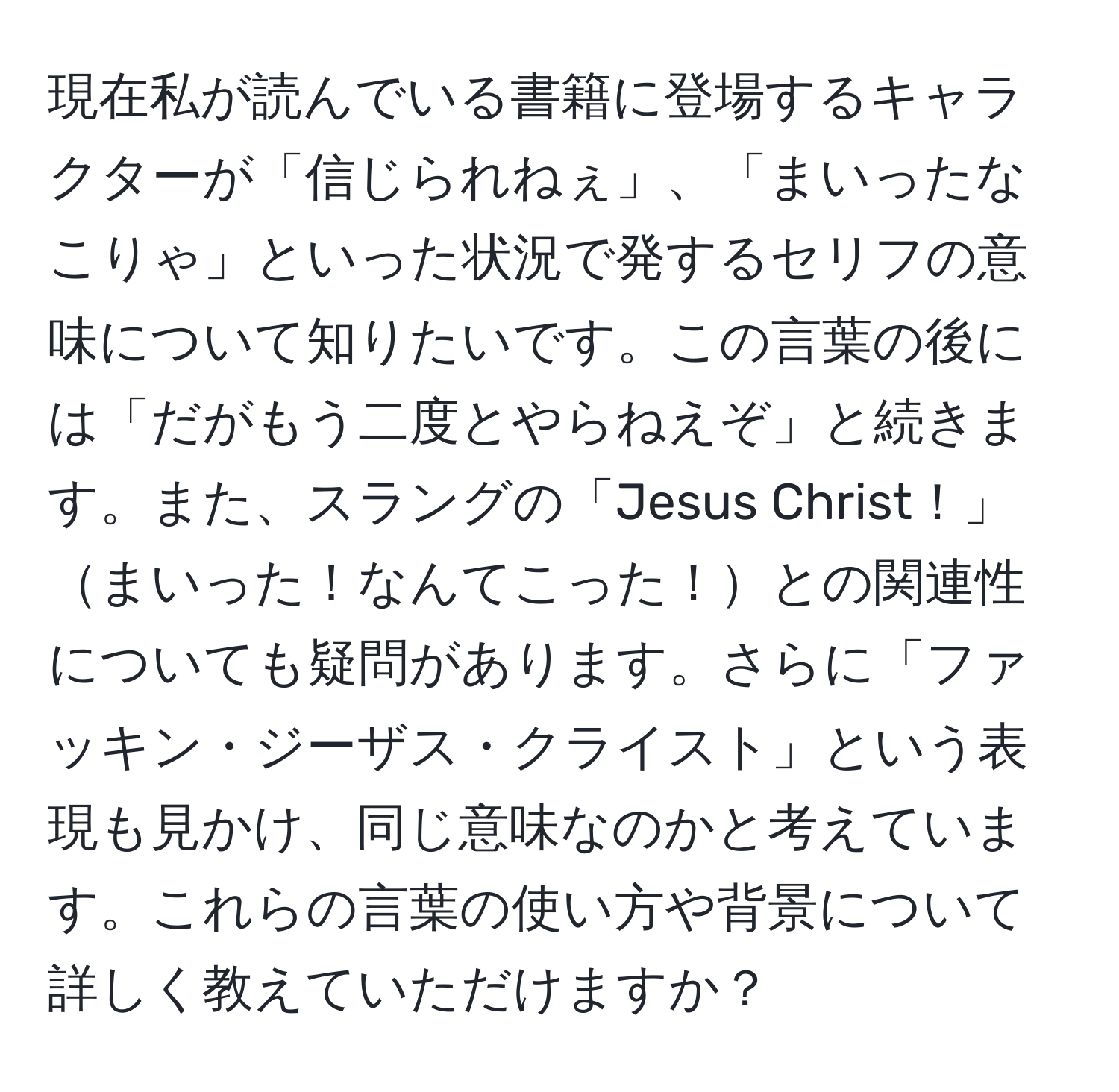 現在私が読んでいる書籍に登場するキャラクターが「信じられねぇ」、「まいったなこりゃ」といった状況で発するセリフの意味について知りたいです。この言葉の後には「だがもう二度とやらねえぞ」と続きます。また、スラングの「Jesus Christ！」まいった！なんてこった！との関連性についても疑問があります。さらに「ファッキン・ジーザス・クライスト」という表現も見かけ、同じ意味なのかと考えています。これらの言葉の使い方や背景について詳しく教えていただけますか？