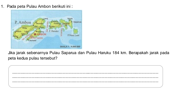 Pada peta Pulau Ambon berikuti ini : 
Jika jarak sebenarnya Pulau Saparua dan Pulau Haruku 184 km. Berapakah jarak pada 
peta kedua pulau tersebut? 
_ 
_ 
_ 
_