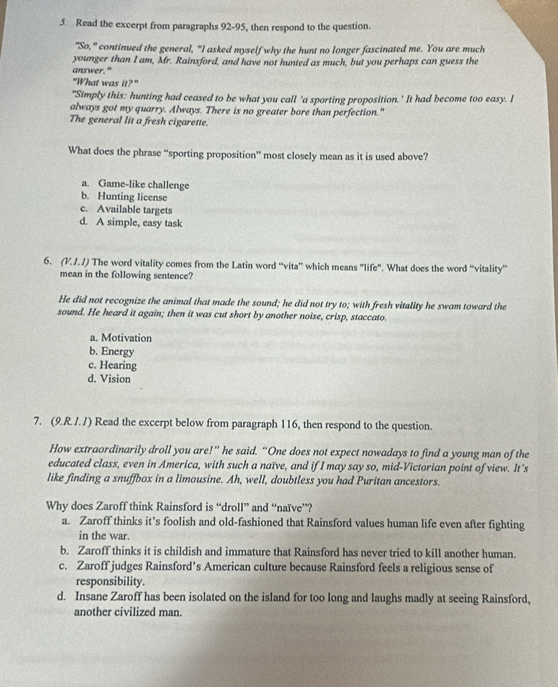 Read the excerpt from paragraphs 92-95, then respond to the question.
"So," continued the general, "I asked myself why the hunt no longer fascinated me. You are much
younger than I am, Mr. Rainsford, and have not hunted as much, but you perhaps can guess the
answer."
"What was it?"
"Simply this: hunting had ceased to be what you call 'a sporting proposition.' It had become too easy. I
always got my quarry. Always. There is no greater bore than perfection."
The general lit a fresh cigarette.
What does the phrase “sporting proposition” most closely mean as it is used above?
a. Game-like challenge
b. Hunting license
c. Available targets
d. A simple, easy task
6. (V.1.1) The word vitality comes from the Latin word “vita” which means "life". What does the word “vitality”
mean in the following sentence?
He did not recognize the animal that made the sound; he did not try to; with fresh vitality he swam toward the
sound. He heard it again; then it was cut short by another noise, crisp, staccato.
a. Motivation
b. Energy
c. Hearing
d. Vision
7. (9.R. J. /) Read the excerpt below from paragraph 116, then respond to the question.
How extraordinarily droll you are!” he said. “One does not expect nowadays to find a young man of the
educated class, even in America, with such a naïve, and if I may say so, mid-Victorian point of view. It’s
like finding a snuffbox in a limousine. Ah, well, doubtless you had Puritan ancestors.
Why does Zaroff think Rainsford is “droll” and “naïve”?
a. Zaroff thinks it’s foolish and old-fashioned that Rainsford values human life even after fighting
in the war.
b. Zaroff thinks it is childish and immature that Rainsford has never tried to kill another human.
c. Zaroff judges Rainsford’s American culture because Rainsford feels a religious sense of
responsibility.
d. Insane Zaroff has been isolated on the island for too long and laughs madly at seeing Rainsford,
another civilized man.