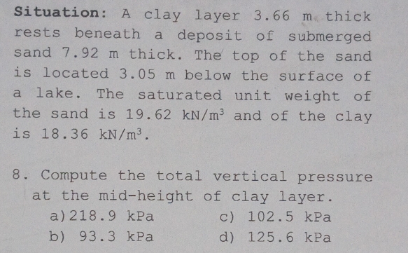 Situation: A clay layer 3.66 m thick
rests beneath a deposit of submerged 
sand 7.92 m thick. The top of the sand
is located 3.05 m below the surface of
a lake. The saturated unit weight of
the sand is 19. 62kN/m^3 and of the clay 
is 18.36kN/m^3. 
8. Compute the total vertical pressure
at the mid-height of clay layer.
a) 218.9 kPa c 102.5 kPa
b) 93.3 kPa d) 125.6 kPa