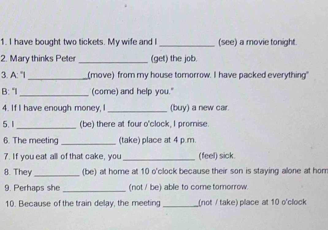 have bought two tickets. My wife and I _(see) a movie tonight. 
2. Mary thinks Peter _(get) the job. 
3. A: "I _(move) from my house tomorrow. I have packed everything" 
B: “I _(come) and help you." 
4. If I have enough money, I_ (buy) a new car. 
5. 1 _(be) there at four o'clock, I promise. 
6. The meeting _(take) place at 4 p.m. 
7. If you eat all of that cake, you _(feel) sick. 
8. They _(be) at home at 10 o'clock because their son is staying alone at hom 
9. Perhaps she _(not / be) able to come tomorrow. 
10. Because of the train delay, the meeting _(not / take) place at 10 o'clock