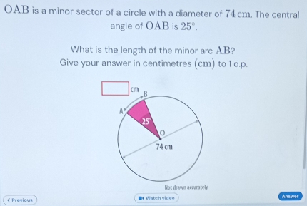 OAB is a minor sector of a circle with a diameter of 74 cm. The central 
angle of OAB is 25°. 
What is the length of the minor arc AB? 
Give your answer in centimetres (cm) to 1 d.p. 
Not drawn accurately 
< Previous ■* Watch video Answer