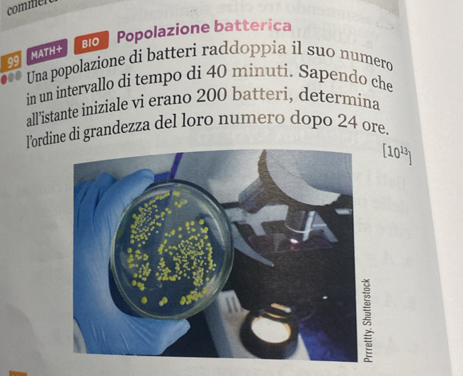 commen 
Bo Popolazione batterica
99 MATH+ 
Una popolazione di batteri raddoppia il suo numero 
in un intervallo di tempo di 40 minuti. Sapendo che 
all'istante iniziale vi erano 200 batteri, determina 
l’ordine di grandezza del loro numero dopo 24 ore.
[10^(13)]