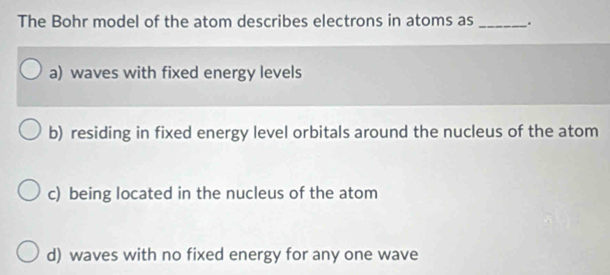 The Bohr model of the atom describes electrons in atoms as _.
a) waves with fixed energy levels
b) residing in fixed energy level orbitals around the nucleus of the atom
c) being located in the nucleus of the atom
d) waves with no fixed energy for any one wave