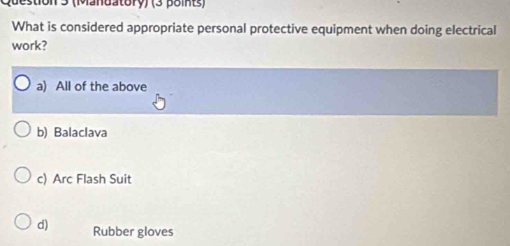 (Mandatory) (3 points)
What is considered appropriate personal protective equipment when doing electrical
work?
a) All of the above
b) Balaclava
c) Arc Flash Suit
d) Rubber gloves