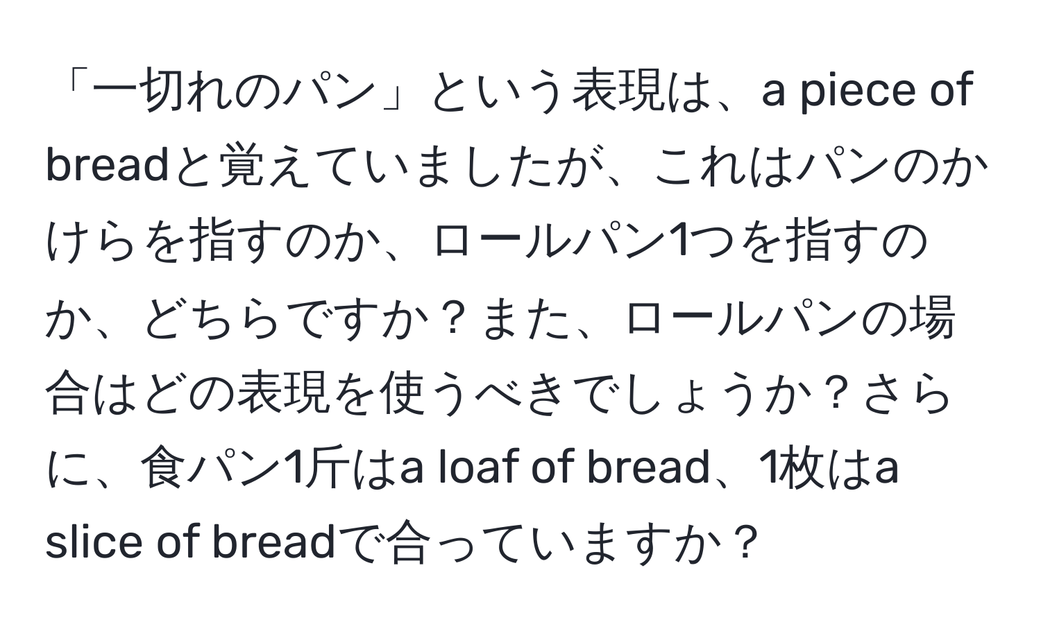 「一切れのパン」という表現は、a piece of breadと覚えていましたが、これはパンのかけらを指すのか、ロールパン1つを指すのか、どちらですか？また、ロールパンの場合はどの表現を使うべきでしょうか？さらに、食パン1斤はa loaf of bread、1枚はa slice of breadで合っていますか？