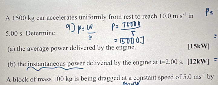 A 1500 kg car accelerates uniformly from rest to reach 10.0ms^(-1) in
5.00 s. Determine 
(a) the average power delivered by the engine. [15kW] 
(b) the instantaneous power delivered by the engine at t=2.00 S. [12kW]=
A block of mass 100 kg is being dragged at a constant speed of 5.0ms^(-1)by