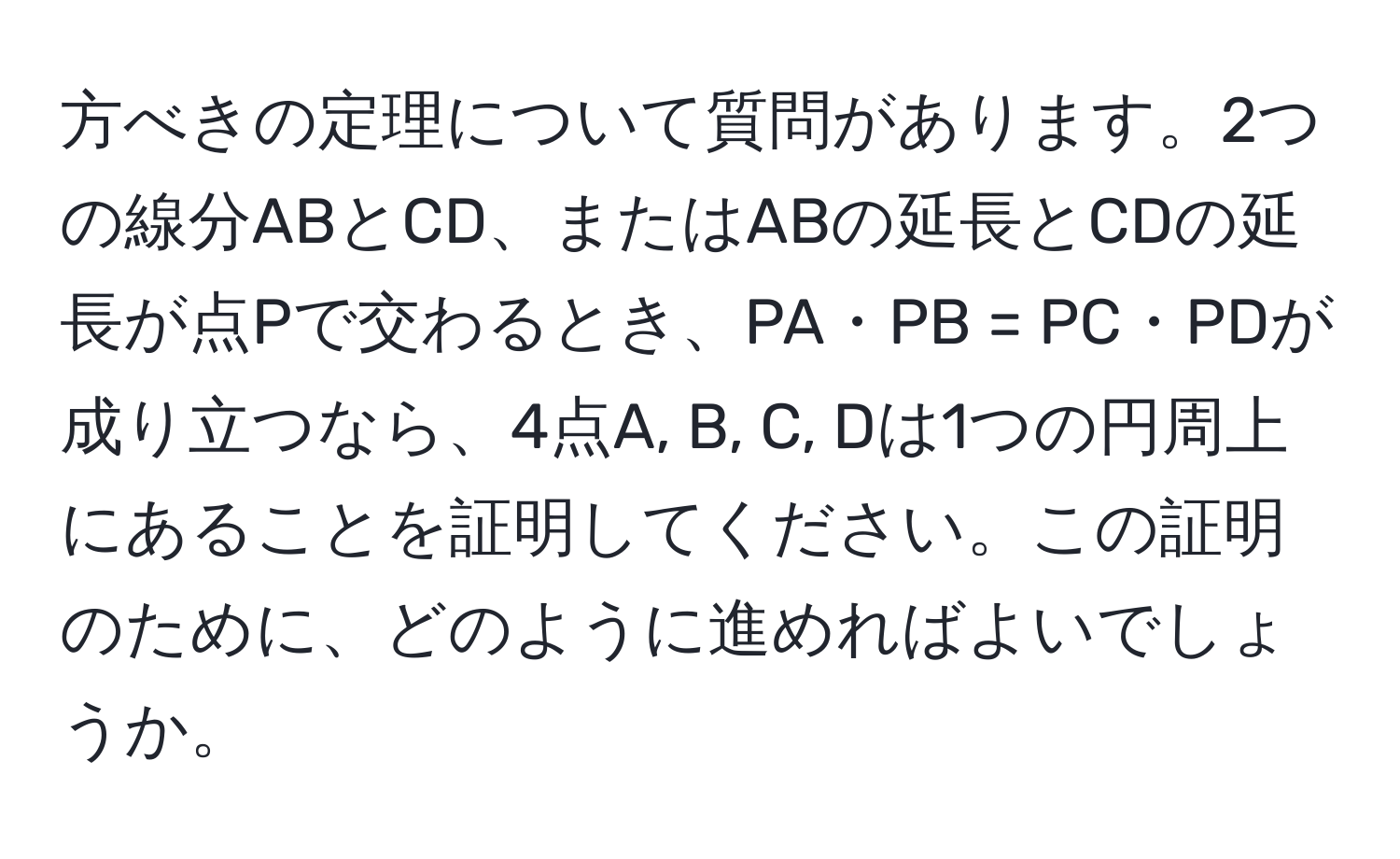 方べきの定理について質問があります。2つの線分ABとCD、またはABの延長とCDの延長が点Pで交わるとき、PA・PB = PC・PDが成り立つなら、4点A, B, C, Dは1つの円周上にあることを証明してください。この証明のために、どのように進めればよいでしょうか。