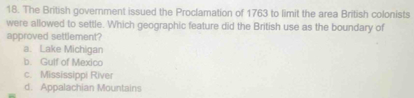 The British government issued the Proclamation of 1763 to limit the area British colonists
were allowed to settle. Which geographic feature did the British use as the boundary of
approved settlement?
a. Lake Michigan
b. Gulf of Mexico
c. Mississippi River
d. Appalachian Mountains