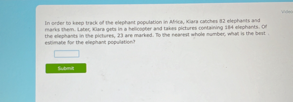 Video 
In order to keep track of the elephant population in Africa, Kiara catches 82 elephants and 
marks them. Later, Kiara gets in a helicopter and takes pictures containing 184 elephants. Of 
the elephants in the pictures, 23 are marked. To the nearest whole number, what is the best 
estimate for the elephant population? 
Submit