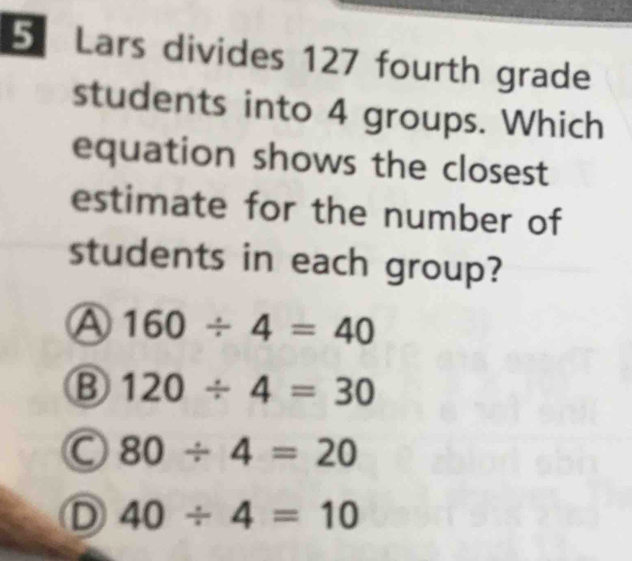 Lars divides 127 fourth grade
students into 4 groups. Which
equation shows the closest
estimate for the number of
students in each group?
Ⓐ 160/ 4=40
B 120/ 4=30
C 80/ 4=20
D 40/ 4=10