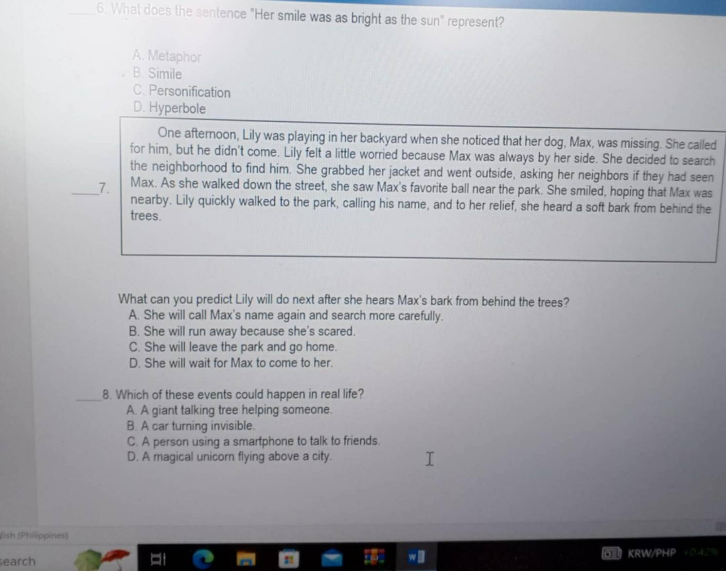 What does the sentence "Her smile was as bright as the sun" represent?
A. Metaphor
B. Simile
C. Personification
D. Hyperbole
One afternoon, Lily was playing in her backyard when she noticed that her dog, Max, was missing. She called
for him, but he didn't come. Lily felt a little worried because Max was always by her side. She decided to search
the neighborhood to find him. She grabbed her jacket and went outside, asking her neighbors if they had seen
_7. Max. As she walked down the street, she saw Max's favorite ball near the park. She smiled, hoping that Max was
nearby. Lily quickly walked to the park, calling his name, and to her relief, she heard a soft bark from behind the
trees.
What can you predict Lily will do next after she hears Max's bark from behind the trees?
A. She will call Max's name again and search more carefully.
B. She will run away because she's scared.
C. She will leave the park and go home.
D. She will wait for Max to come to her.
_8. Which of these events could happen in real life?
A. A giant talking tree helping someone.
B. A car turning invisible.
C. A person using a smartphone to talk to friends.
D. A magical unicorn flying above a city.
lish (Philippines)
search KRW/PH a