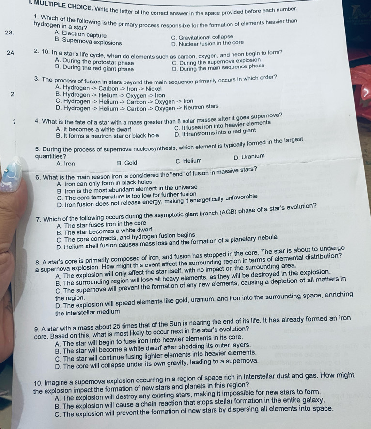 Write the letter of the correct answer in the space provided before each number
1. Which of the following is the primary process responsible for the formation of elements heavier than
hydrogen in a star?
A. Electron capture
C. Gravitational collapse
23. B. Supernova explosions D. Nuclear fusion in the core
24 2. 10. In a star's life cycle, when do elements such as carbon, oxygen, and neon begin to form?
A. During the protostar phase C. During the supernova explosion
B. During the red giant phase D. During the main sequence phase
3. The process of fusion in stars beyond the main sequence primarily occurs in which order?
A. Hydrogen -> Carbon -> Iron -> Nickel
2 B. Hydrogen -> Helium -> Oxygen -> Iron
C. Hydrogen -> Helium -> Carbon -> Oxygen -> Iron
D. Hydrogen -> Helium -> Carbon -> Oxygen -> Neutron stars
2 4. What is the fate of a star with a mass greater than 8 solar masses after it goes supernova?
A. It becomes a white dwarf C. It fuses iron into heavier elements
B. It forms a neutron star or black hole D. It transforms into a red giant
5. During the process of supernova nucleosynthesis, which element is typically formed in the largest
quantities? D. Uranium
A. Iron B. Gold C. Helium
6. What is the main reason iron is considered the "end" of fusion in massive stars?
A. Iron can only form in black holes
B. Iron is the most abundant element in the universe
C. The core temperature is too low for further fusion
D. Iron fusion does not release energy, making it energetically unfavorable
7. Which of the following occurs during the asymptotic giant branch (AGB) phase of a star's evolution?
A. The star fuses iron in the core
B. The star becomes a white dwarf
C. The core contracts, and hydrogen fusion begins
D. Helium shell fusion causes mass loss and the formation of a planetary nebula
8. A star's core is primarily composed of iron, and fusion has stopped in the core. The star is about to undergo
a supernova explosion. How might this event affect the surrounding region in terms of elemental distribution?
A. The explosion will only affect the star itself, with no impact on the surrounding area.
B. The surrounding region will lose all heavy elements, as they will be destroyed in the explosion.
C. The supernova will prevent the formation of any new elements, causing a depletion of all matters in
the region.
D. The explosion will spread elements like gold, uranium, and iron into the surrounding space, enriching
the interstellar medium
9. A star with a mass about 25 times that of the Sun is nearing the end of its life. It has already formed an iron
core. Based on this, what is most likely to occur next in the star's evolution?
A. The star will begin to fuse iron into heavier elements in its core.
B. The star will become a white dwarf after shedding its outer layers.
C. The star will continue fusing lighter elements into heavier elements.
D. The core will collapse under its own gravity, leading to a supernova.
10. Imagine a supernova explosion occurring in a region of space rich in interstellar dust and gas. How might
the explosion impact the formation of new stars and planets in this region?
A. The explosion will destroy any existing stars, making it impossible for new stars to form.
B. The explosion will cause a chain reaction that stops stellar formation in the entire galaxy.
C. The explosion will prevent the formation of new stars by dispersing all elements into space.