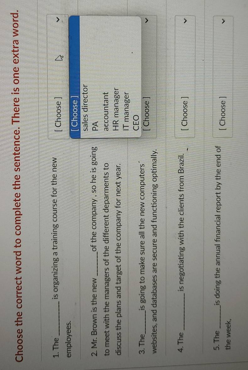 Choose the correct word to complete the sentence. There is one extra word.
1. The _is organizing a training course for the new [ Choose ]
employees.
[ Choose ]
sales director
2. Mr. Brown is the new _of the company , so he is going . PA
to meet with the managers of the different deparments to accountant
discuss the plans and target of the company for next year. HR manager
IT manager
CEO
3. The_ is going to make sure all the new computers' [ Choose ]
websites, and databases are secure and functioning optimally.
4. The _is negotiating with the clients from Brazil. [ Choose ]
5. The_ is doing the annual financial report by the end of [ Choose ]
the week,
