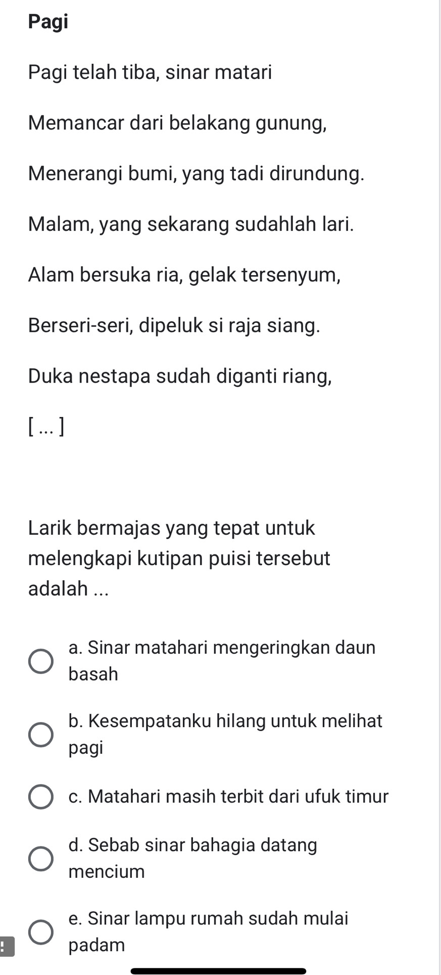 Pagi
Pagi telah tiba, sinar matari
Memancar dari belakang gunung,
Menerangi bumi, yang tadi dirundung.
Malam, yang sekarang sudahlah lari.
Alam bersuka ria, gelak tersenyum,
Berseri-seri, dipeluk si raja siang.
Duka nestapa sudah diganti riang,
[… ]
Larik bermajas yang tepat untuk
melengkapi kutipan puisi tersebut
adalah ...
a. Sinar matahari mengeringkan daun
basah
b. Kesempatanku hilang untuk melihat
pagi
c. Matahari masih terbit dari ufuk timur
d. Sebab sinar bahagia datang
mencium
e. Sinar lampu rumah sudah mulai
padam